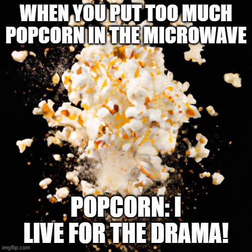 popcorn explosion | WHEN YOU PUT TOO MUCH POPCORN IN THE MICROWAVE; POPCORN: I LIVE FOR THE DRAMA! | image tagged in popcorn explosion | made w/ Imgflip meme maker