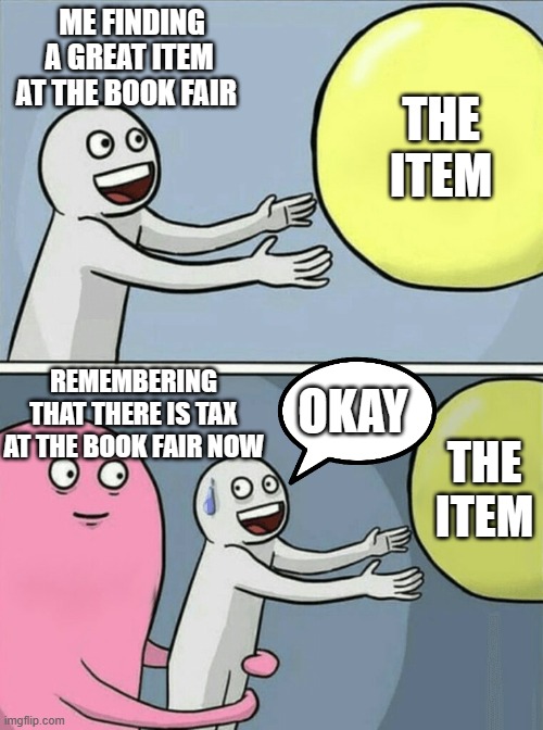 Book fairs, man. I love them. | ME FINDING A GREAT ITEM AT THE BOOK FAIR; THE ITEM; REMEMBERING THAT THERE IS TAX AT THE BOOK FAIR NOW; OKAY; THE ITEM | image tagged in memes,running away balloon | made w/ Imgflip meme maker