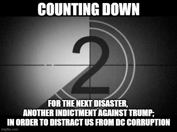 countdown | COUNTING DOWN; FOR THE NEXT DISASTER, 
ANOTHER INDICTMENT AGAINST TRUMP;
 IN ORDER TO DISTRACT US FROM DC CORRUPTION | image tagged in countdown | made w/ Imgflip meme maker