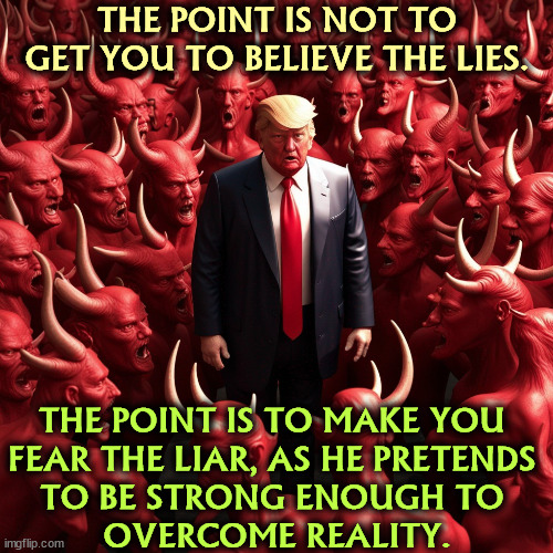 It's all pretending for the camera. Trump is a very weak man. | THE POINT IS NOT TO GET YOU TO BELIEVE THE LIES. THE POINT IS TO MAKE YOU 
FEAR THE LIAR, AS HE PRETENDS 
TO BE STRONG ENOUGH TO 
OVERCOME REALITY. | image tagged in trump,liar,weak,reality,believe | made w/ Imgflip meme maker
