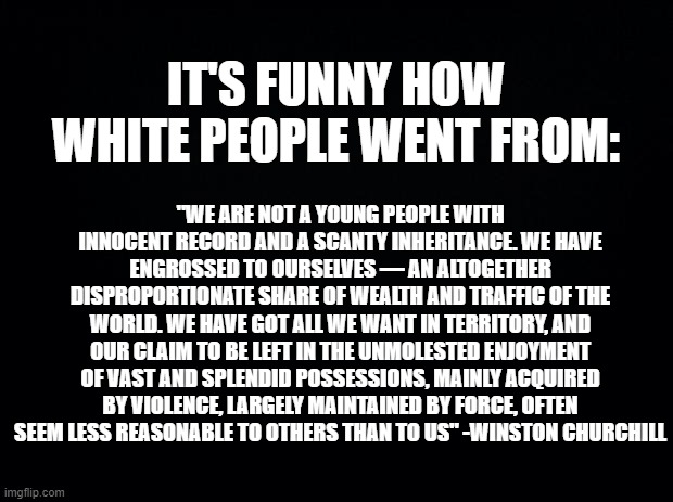 Black background | IT'S FUNNY HOW WHITE PEOPLE WENT FROM:; "WE ARE NOT A YOUNG PEOPLE WITH INNOCENT RECORD AND A SCANTY INHERITANCE. WE HAVE ENGROSSED TO OURSELVES — AN ALTOGETHER DISPROPORTIONATE SHARE OF WEALTH AND TRAFFIC OF THE WORLD. WE HAVE GOT ALL WE WANT IN TERRITORY, AND OUR CLAIM TO BE LEFT IN THE UNMOLESTED ENJOYMENT OF VAST AND SPLENDID POSSESSIONS, MAINLY ACQUIRED BY VIOLENCE, LARGELY MAINTAINED BY FORCE, OFTEN SEEM LESS REASONABLE TO OTHERS THAN TO US" -WINSTON CHURCHILL | image tagged in black background | made w/ Imgflip meme maker