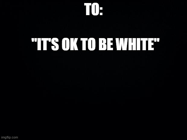 Black background | TO:; "IT'S OK TO BE WHITE" | image tagged in black background | made w/ Imgflip meme maker