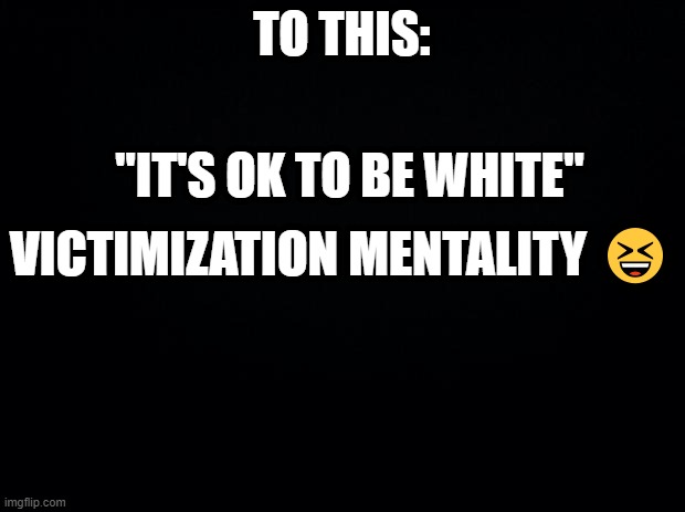 Black background | TO THIS:; "IT'S OK TO BE WHITE"; VICTIMIZATION MENTALITY 😆 | image tagged in black background | made w/ Imgflip meme maker