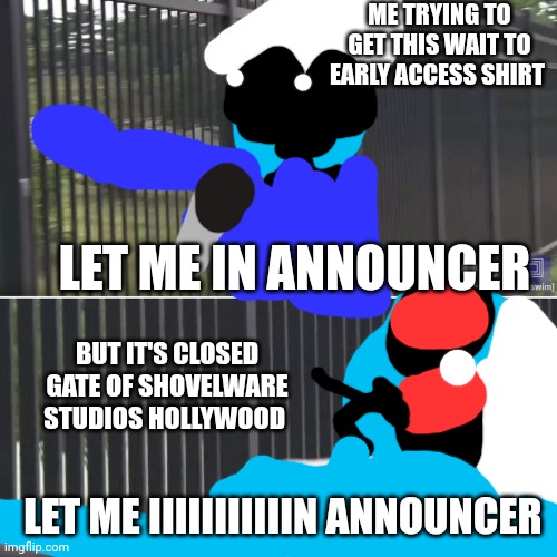 Let me in Smurf cat | ME TRYING TO GET THIS WAIT TO EARLY ACCESS SHIRT; LET ME IN ANNOUNCER; BUT IT'S CLOSED GATE OF SHOVELWARE STUDIOS HOLLYWOOD; LET ME IIIIIIIIIIIN ANNOUNCER | image tagged in eric andre let me in blank,gatto puffo blu | made w/ Imgflip meme maker