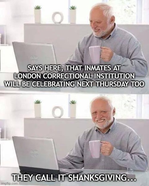 Prison Thanksgiving | SAYS HERE, THAT INMATES AT LONDON CORRECTIONAL INSTITUTION WILL BE CELEBRATING NEXT THURSDAY TOO; THEY CALL IT SHANKSGIVING... | image tagged in memes,hide the pain harold | made w/ Imgflip meme maker