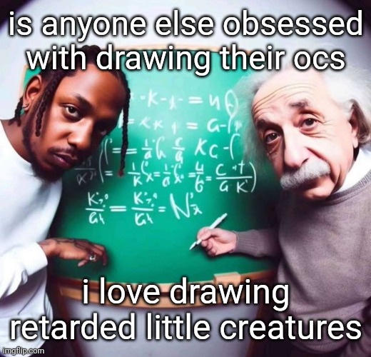 but most of them don't have names I JUST GOT A FUCKING IDEA OH MY GOD -- | is anyone else obsessed with drawing their ocs; i love drawing retarded little creatures | image tagged in intelligence | made w/ Imgflip meme maker