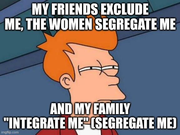 integrate | MY FRIENDS EXCLUDE ME, THE WOMEN SEGREGATE ME; AND MY FAMILY "INTEGRATE ME" (SEGREGATE ME) | image tagged in memes,futurama fry | made w/ Imgflip meme maker
