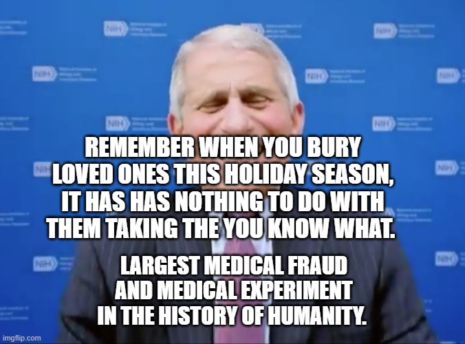 Fauci laughs at the suckers | REMEMBER WHEN YOU BURY LOVED ONES THIS HOLIDAY SEASON, IT HAS HAS NOTHING TO DO WITH THEM TAKING THE YOU KNOW WHAT. LARGEST MEDICAL FRAUD AND MEDICAL EXPERIMENT IN THE HISTORY OF HUMANITY. | image tagged in fauci laughs at the suckers | made w/ Imgflip meme maker