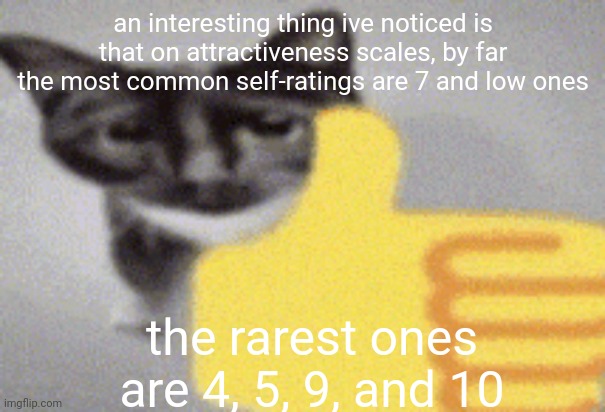 ill make a followup in an hour-ish, got shit to do | an interesting thing ive noticed is that on attractiveness scales, by far the most common self-ratings are 7 and low ones; the rarest ones are 4, 5, 9, and 10 | image tagged in thumbs up cat | made w/ Imgflip meme maker