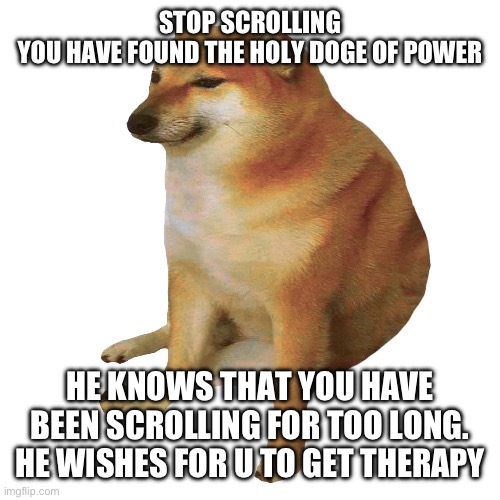 cheems | STOP SCROLLING
YOU HAVE FOUND THE HOLY DOGE OF POWER; HE KNOWS THAT YOU HAVE BEEN SCROLLING FOR TOO LONG. HE WISHES FOR U TO GET THERAPY | image tagged in cheems | made w/ Imgflip meme maker