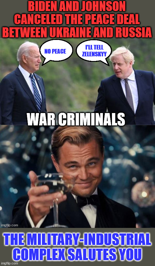 So many people didn't have to die... | BIDEN AND JOHNSON CANCELED THE PEACE DEAL BETWEEN UKRAINE AND RUSSIA; I'LL TELL ZELENSKYY; NO PEACE; WAR CRIMINALS; THE MILITARY-INDUSTRIAL COMPLEX SALUTES YOU | image tagged in ukraine,russia,peace,united states,england,war criminal | made w/ Imgflip meme maker