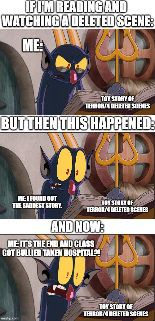 You read this link, you all see the  a feel sad ending. | IF I'M READING AND 
WATCHING A DELETED SCENE:; ME:; TOY STORY OF TERROR/4 DELETED SCENES; BUT THEN THIS HAPPENED:; ME: I FOUND OUT THE SADDEST STORY. TOY STORY OF TERROR/4 DELETED SCENES; AND NOW:; ME: IT'S THE END AND CLASS GOT BULLIED TAKEN HOSPITAL?! TOY STORY OF TERROR/4 DELETED SCENES | image tagged in deleted,funny memes,why are you reading this,gasp,funny,comedy | made w/ Imgflip meme maker