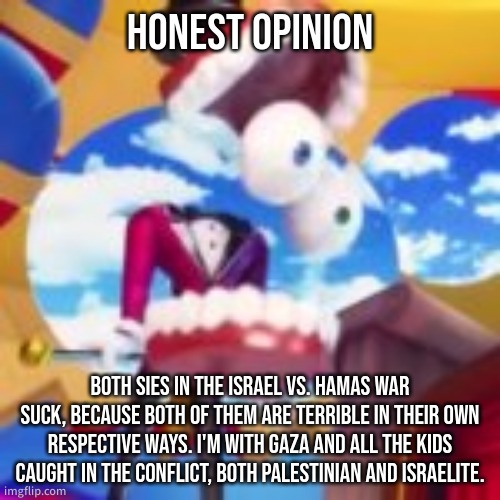 honest opinion . | HONEST OPINION; BOTH SIES IN THE ISRAEL VS. HAMAS WAR SUCK, BECAUSE BOTH OF THEM ARE TERRIBLE IN THEIR OWN RESPECTIVE WAYS. I'M WITH GAZA AND ALL THE KIDS CAUGHT IN THE CONFLICT, BOTH PALESTINIAN AND ISRAELITE. | image tagged in gyatt | made w/ Imgflip meme maker