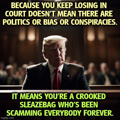 BECAUSE YOU KEEP LOSING IN 
COURT DOESN'T MEAN THERE ARE 
POLITICS OR BIAS OR CONSPIRACIES. IT MEANS YOU'RE A CROOKED 
SLEAZEBAG WHO'S BEEN 
SCAMMING EVERYBODY FOREVER. | image tagged in trump,loser,sleaze,scammer,conspiracy,bias | made w/ Imgflip meme maker