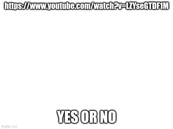 ?_? | https://www.youtube.com/watch?v=LZYseGTDF1M; YES OR NO | image tagged in blank white template | made w/ Imgflip meme maker