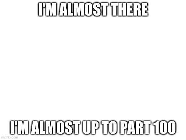 i'm almost up to part 100 | I'M ALMOST THERE; I'M ALMOST UP TO PART 100 | image tagged in almost there | made w/ Imgflip meme maker