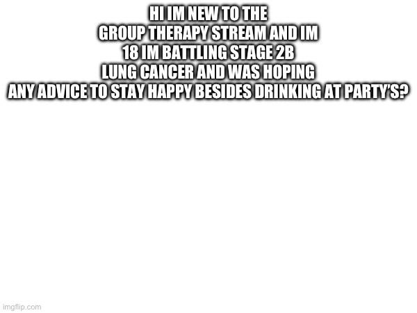 Hi | HI IM NEW TO THE GROUP THERAPY STREAM AND IM 18 IM BATTLING STAGE 2B LUNG CANCER AND WAS HOPING ANY ADVICE TO STAY HAPPY BESIDES DRINKING AT PARTY’S? | made w/ Imgflip meme maker