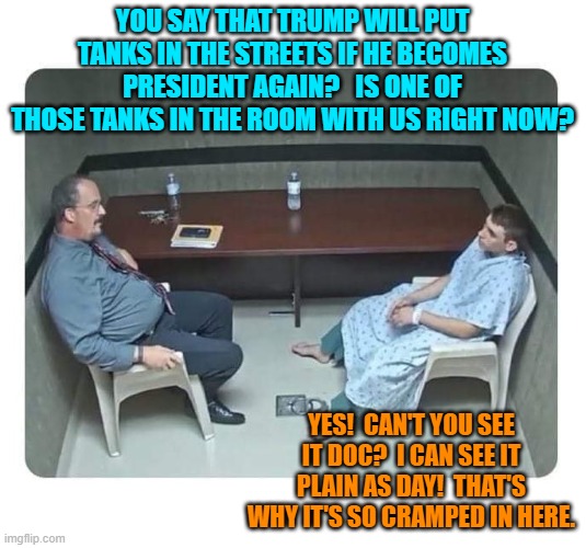 Yes, if left untreaded then Trump Derangement Syndrome can reach this point. | YOU SAY THAT TRUMP WILL PUT TANKS IN THE STREETS IF HE BECOMES PRESIDENT AGAIN?   IS ONE OF THOSE TANKS IN THE ROOM WITH US RIGHT NOW? YES!  CAN'T YOU SEE IT DOC?  I CAN SEE IT PLAIN AS DAY!  THAT'S WHY IT'S SO CRAMPED IN HERE. | image tagged in psychiatrist | made w/ Imgflip meme maker