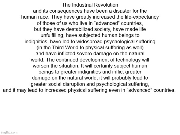 10 upvotes and i post this to the politics stream | The Industrial Revolution and its consequences have been a disaster for the human race. They have greatly increased the life-expectancy of those of us who live in “advanced” countries, but they have destabilized society, have made life unfulfilling, have subjected human beings to indignities, have led to widespread psychological suffering (in the Third World to physical suffering as well) and have inflicted severe damage on the natural world. The continued development of technology will worsen the situation. It will certainly subject human beings to greater indignities and inflict greater damage on the natural world, it will probably lead to greater social disruption and psychological suffering, and it may lead to increased physical suffering even in “advanced” countries. | made w/ Imgflip meme maker