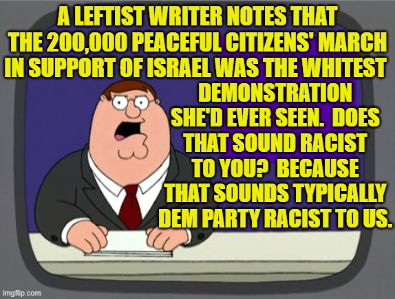 So . . . a demonstration was WRONG because While people predominated? | A LEFTIST WRITER NOTES THAT THE 200,000 PEACEFUL CITIZENS' MARCH IN SUPPORT OF ISRAEL WAS THE WHITEST; DEMONSTRATION SHE'D EVER SEEN.  DOES THAT SOUND RACIST TO YOU?  BECAUSE THAT SOUNDS TYPICALLY DEM PARTY RACIST TO US. | image tagged in peter griffin news | made w/ Imgflip meme maker