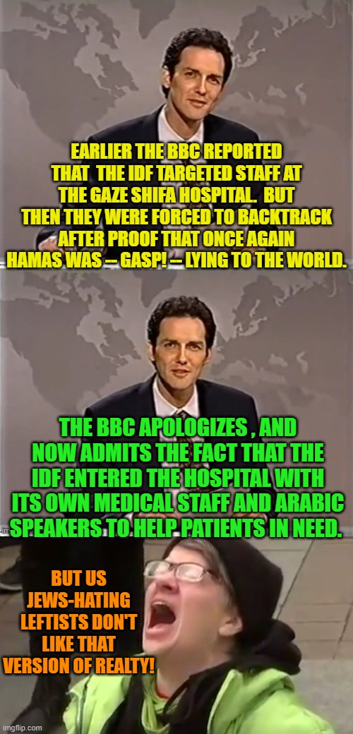 It's really tough nowadays on typical hate-filled leftists. | EARLIER THE BBC REPORTED THAT  THE IDF TARGETED STAFF AT THE GAZE SHIFA HOSPITAL.  BUT THEN THEY WERE FORCED TO BACKTRACK AFTER PROOF THAT ONCE AGAIN HAMAS WAS -- GASP! -- LYING TO THE WORLD. THE BBC APOLOGIZES , AND NOW ADMITS THE FACT THAT THE IDF ENTERED THE HOSPITAL WITH ITS OWN MEDICAL STAFF AND ARABIC SPEAKERS TO HELP PATIENTS IN NEED. BUT US JEWS-HATING LEFTISTS DON'T LIKE THAT VERSION OF REALTY! | image tagged in weekend update with norm | made w/ Imgflip meme maker