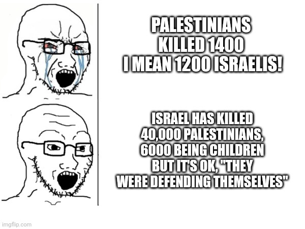 Both sides are racist terrorists but who's in control? | PALESTINIANS KILLED 1400
 I MEAN 1200 ISRAELIS! ISRAEL HAS KILLED 40,000 PALESTINIANS, 6000 BEING CHILDREN BUT IT'S OK, "THEY WERE DEFENDING THEMSELVES" | image tagged in chad crying | made w/ Imgflip meme maker