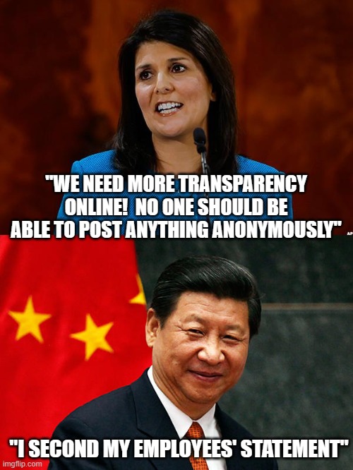 Nikki, we know you | "WE NEED MORE TRANSPARENCY ONLINE!  NO ONE SHOULD BE ABLE TO POST ANYTHING ANONYMOUSLY"; "I SECOND MY EMPLOYEES' STATEMENT" | image tagged in nikki haley,xi jinping | made w/ Imgflip meme maker