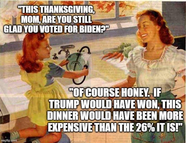 Vintage Thanksgiving Mom and Daughter | "THIS THANKSGIVING, MOM, ARE YOU STILL GLAD YOU VOTED FOR BIDEN?"; "OF COURSE HONEY.  IF TRUMP WOULD HAVE WON, THIS DINNER WOULD HAVE BEEN MORE EXPENSIVE THAN THE 26% IT IS!" | image tagged in vintage thanksgiving mom and daughter | made w/ Imgflip meme maker