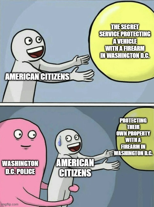 No one is above the law, except for the law | THE SECRET SERVICE PROTECTING A VEHICLE WITH A FIREARM IN WASHINGTON D.C. AMERICAN CITIZENS; PROTECTING THEIR OWN PROPERTY WITH A FIREARM IN WASHINGTON D.C. WASHINGTON D.C. POLICE; AMERICAN CITIZENS | image tagged in memes,running away balloon | made w/ Imgflip meme maker