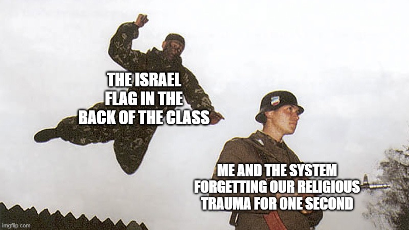 did osdd system meme trauma spetznaz jump | THE ISRAEL FLAG IN THE BACK OF THE CLASS; ME AND THE SYSTEM FORGETTING OUR RELIGIOUS TRAUMA FOR ONE SECOND | image tagged in soldier jump spetznaz | made w/ Imgflip meme maker