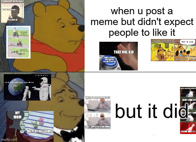 Tuxedo Winnie The Pooh | when u post a meme but didn't expect people to like it; but it did | image tagged in memes,tuxedo winnie the pooh | made w/ Imgflip meme maker