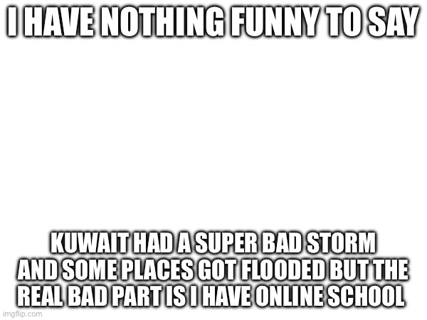 . | I HAVE NOTHING FUNNY TO SAY; KUWAIT HAD A SUPER BAD STORM AND SOME PLACES GOT FLOODED BUT THE REAL BAD PART IS I HAVE ONLINE SCHOOL | image tagged in sad | made w/ Imgflip meme maker
