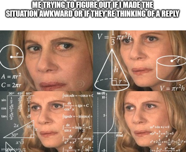 Calculating meme | ME TRYING TO FIGURE OUT IF I MADE THE SITUATION AWKWARD OR IF THEY'RE THINKING OF A REPLY | image tagged in calculating meme | made w/ Imgflip meme maker