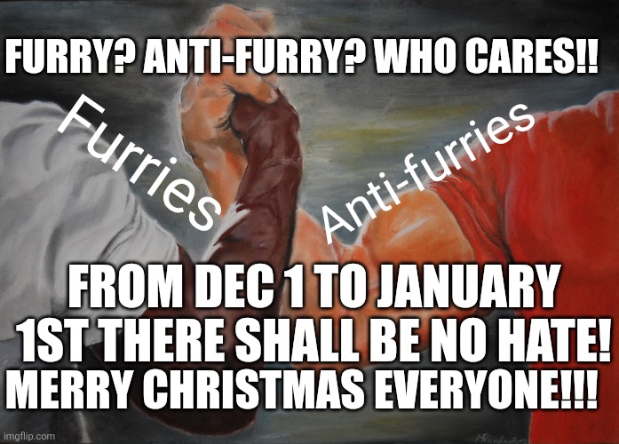 Epic Handshake | FURRY? ANTI-FURRY? WHO CARES!! Furries; Anti-furries; FROM DEC 1 TO JANUARY 1ST THERE SHALL BE NO HATE! MERRY CHRISTMAS EVERYONE!!! | image tagged in memes,epic handshake | made w/ Imgflip meme maker