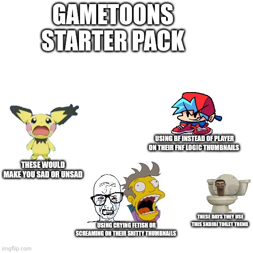 Gametoons starter pack | GAMETOONS STARTER PACK; USING BF INSTEAD OF PLAYER ON THEIR FNF LOGIC THUMBNAILS; THESE WOULD MAKE YOU SAD OR UNSAD; THESE DAYS THEY USE THIS SKDIBI TOILET TREND; USING CRYING FETISH OR SCREAMING ON THEIR SHITTY THUMBNAILS | image tagged in gametoons,blank starter pack,youtube kids,skibidi toilet | made w/ Imgflip meme maker