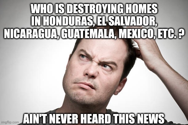 confused | WHO IS DESTROYING HOMES IN HONDURAS, EL SALVADOR, NICARAGUA, GUATEMALA, MEXICO, ETC. ? AIN'T NEVER HEARD THIS NEWS | image tagged in confused | made w/ Imgflip meme maker