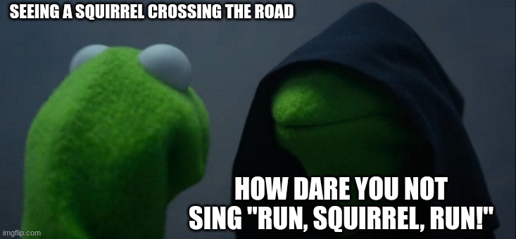Evil Kermit | SEEING A SQUIRREL CROSSING THE ROAD; HOW DARE YOU NOT SING "RUN, SQUIRREL, RUN!" | image tagged in memes,evil kermit | made w/ Imgflip meme maker