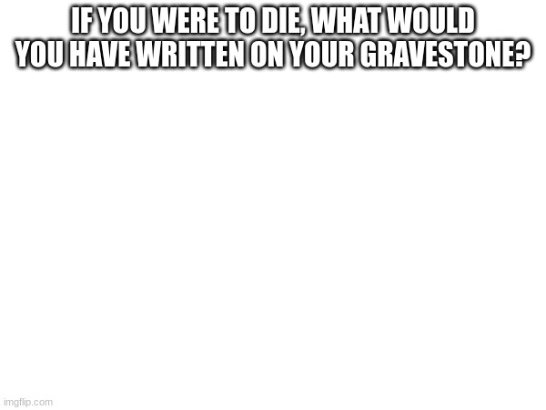 IF YOU WERE TO DIE, WHAT WOULD YOU HAVE WRITTEN ON YOUR GRAVESTONE? | made w/ Imgflip meme maker