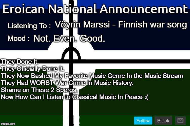 They Have Done the Worst Crime In Existence. NOW I'M EVEN MORE DISSAPONTED. | Vöyrin Marssi - Finnish war song; Not. Even. Good. They Done It.
They Officially Done It.
They Now Bashed My Favorite Music Genre In the Music Stream
They Had WORST War Crime In Music History.
Shame on These 2 Spergs.
Now How Can I Listen to Classical Music In Peace :( | image tagged in eroican national announcement 2nd version,pro-fandom,pro-classical music,2023 sucks | made w/ Imgflip meme maker