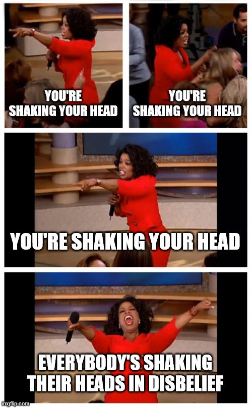 Oprah You Get A Car Everybody Gets A Car Meme | YOU'RE SHAKING YOUR HEAD YOU'RE SHAKING YOUR HEAD YOU'RE SHAKING YOUR HEAD EVERYBODY'S SHAKING THEIR HEADS IN DISBELIEF | image tagged in memes,oprah you get a car everybody gets a car | made w/ Imgflip meme maker