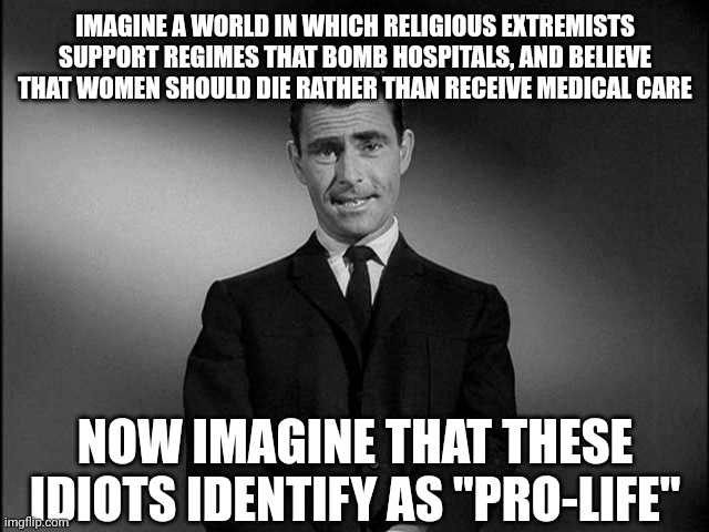 Just because you choose to identify as something doesn't make it true | IMAGINE A WORLD IN WHICH RELIGIOUS EXTREMISTS SUPPORT REGIMES THAT BOMB HOSPITALS, AND BELIEVE THAT WOMEN SHOULD DIE RATHER THAN RECEIVE MEDICAL CARE; NOW IMAGINE THAT THESE IDIOTS IDENTIFY AS "PRO-LIFE" | image tagged in rod serling twilight zone,scumbag republicans,terrorists,conservative hypocrisy,trailer trash | made w/ Imgflip meme maker