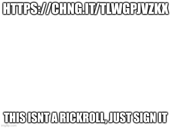 sign it!!! | HTTPS://CHNG.IT/TLWGPJVZKX; THIS ISNT A RICKROLL, JUST SIGN IT | made w/ Imgflip meme maker