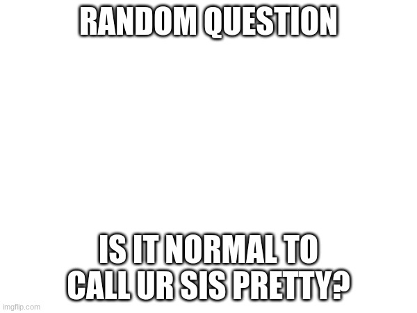 i wanna know | RANDOM QUESTION; IS IT NORMAL TO CALL UR SIS PRETTY? | image tagged in idk,tell me,pleaseeeeee | made w/ Imgflip meme maker