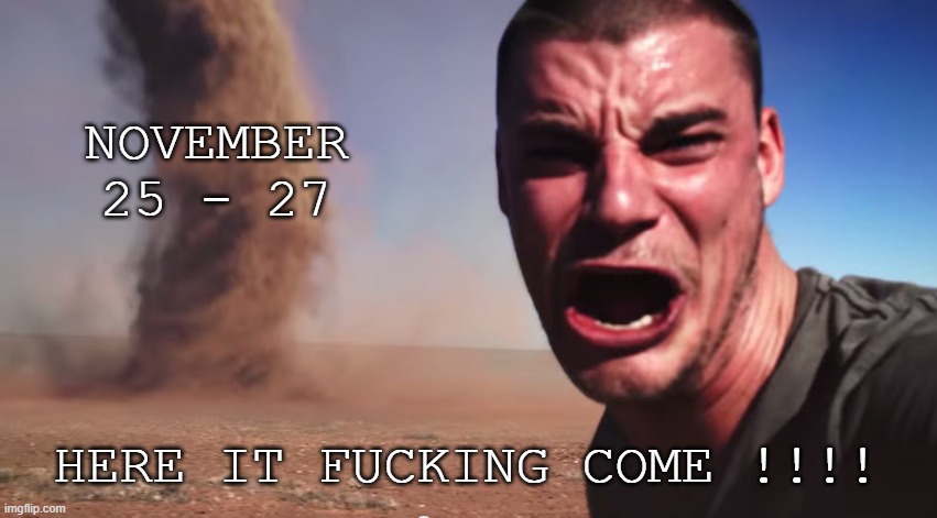 Here it comes | NOVEMBER 25 - 27 HERE IT FUCKING COME !!!! | image tagged in here it comes | made w/ Imgflip meme maker