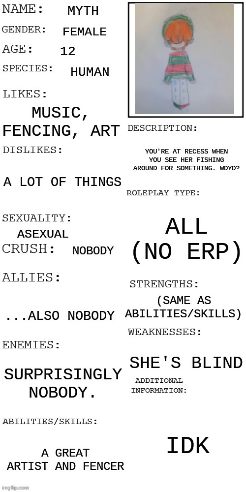 Some joke allowed, no ignoring her, roblox and bambi allowed | MYTH; FEMALE; 12; HUMAN; MUSIC, FENCING, ART; YOU'RE AT RECESS WHEN YOU SEE HER FISHING AROUND FOR SOMETHING. WDYD? A LOT OF THINGS; ALL (NO ERP); ASEXUAL; NOBODY; (SAME AS ABILITIES/SKILLS); ...ALSO NOBODY; SHE'S BLIND; SURPRISINGLY NOBODY. IDK; A GREAT ARTIST AND FENCER | image tagged in updated roleplay oc showcase | made w/ Imgflip meme maker
