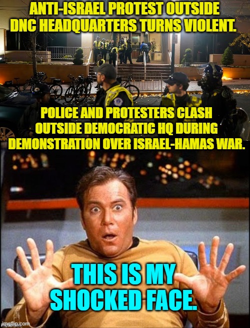 I mean . . . who could ever have expected . . . the inevitable? | ANTI-ISRAEL PROTEST OUTSIDE DNC HEADQUARTERS TURNS VIOLENT. POLICE AND PROTESTERS CLASH OUTSIDE DEMOCRATIC HQ DURING DEMONSTRATION OVER ISRAEL-HAMAS WAR. THIS IS MY SHOCKED FACE. | image tagged in yep | made w/ Imgflip meme maker