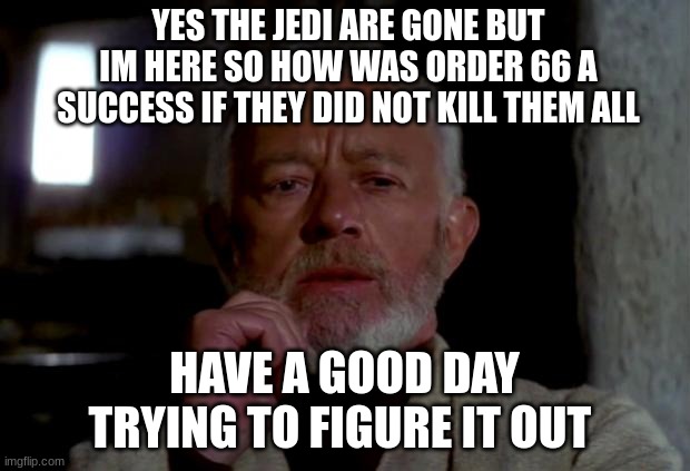 obi wan | YES THE JEDI ARE GONE BUT IM HERE SO HOW WAS ORDER 66 A SUCCESS IF THEY DID NOT KILL THEM ALL; HAVE A GOOD DAY TRYING TO FIGURE IT OUT | image tagged in obi wan | made w/ Imgflip meme maker