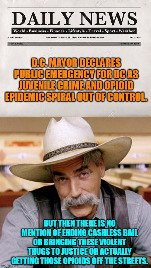 Complain . . but never EVER do anything practical.  It's the leftist way. | D.C. MAYOR DECLARES PUBLIC EMERGENCY FOR DC AS JUVENILE CRIME AND OPIOID EPIDEMIC SPIRAL OUT OF CONTROL. BUT THEN THERE IS NO MENTION OF ENDING CASHLESS BAIL OR BRINGING THESE VIOLENT THUGS TO JUSTICE OR ACTUALLY GETTING THOSE OPIOIDS OFF THE STREETS. | image tagged in newspaper | made w/ Imgflip meme maker