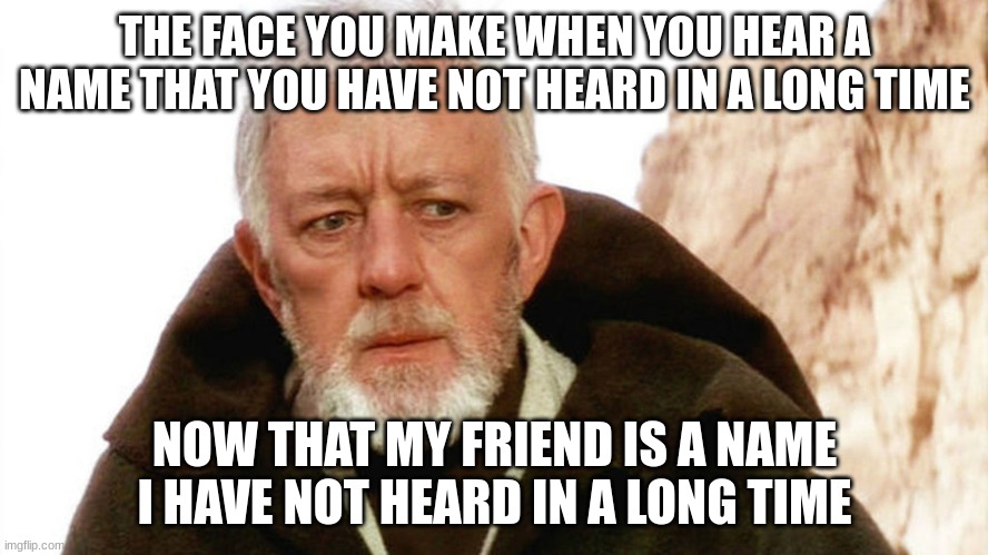 obi wan | THE FACE YOU MAKE WHEN YOU HEAR A NAME THAT YOU HAVE NOT HEARD IN A LONG TIME; NOW THAT MY FRIEND IS A NAME I HAVE NOT HEARD IN A LONG TIME | image tagged in obi wan | made w/ Imgflip meme maker