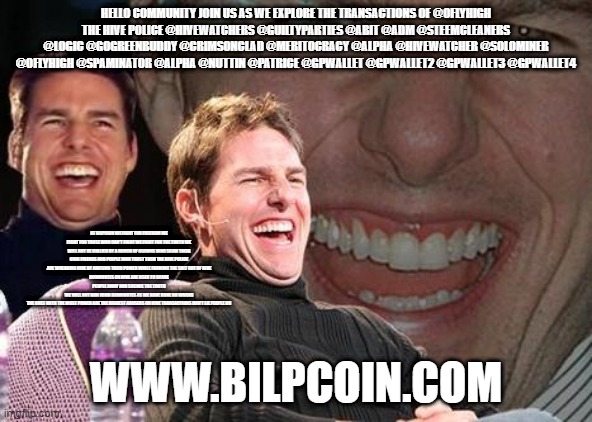 Tom Cruise laugh | HELLO COMMUNITY JOIN US AS WE EXPLORE THE TRANSACTIONS OF @OFLYHIGH
THE HIVE POLICE @HIVEWATCHERS @GUILTYPARTIES @ABIT @ADM @STEEMCLEANERS @LOGIC @GOGREENBUDDY @CRIMSONCLAD @MERITOCRACY @ALPHA @HIVEWATCHER @SOLOMINER @OFLYHIGH @SPAMINATOR @ALPHA @NUTTIN @PATRICE @GPWALLET @GPWALLET2 @GPWALLET3 @GPWALLET4; AT BILPCOIN WE FIGHT FOR FREEDOM WE FIGHT FOR THOSE WHO CAN'T FIGHT WE FIGHT FOR THE TRUTH WE WILL NOT BE BULLIED BY A BUNCH OF CLOWNS WHO SCAM THEIR OWN FRIENDS AND PEOPLE WHO TRUST THEM THE HIVE POLICE ARE WREAKING HIVE BY ABUSING THEIR POWER WHILE FARMING THE SHIT OUT OF HIVE
DOWNVOTES ON HIVE ARE USED TO SCARE PEOPLE AWAY AND SILENCE THE TRUTH
WE WILL NOT RUN FROM DOWNVOTES AS WE HAVE DONE NO WRONG
THE ONES WITH THE MOST POWER ARE THE BIGGEST ABUSERS ON HIVE TRANSACTIONS DON'T LIE PEOPLE DO; WWW.BILPCOIN.COM | image tagged in tom cruise laugh | made w/ Imgflip meme maker